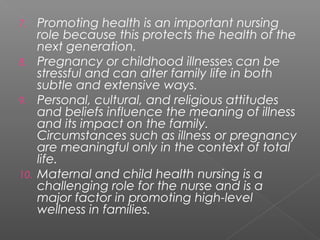 7. Promoting health is an important nursing
role because this protects the health of the
next generation.
8. Pregnancy or childhood illnesses can be
stressful and can alter family life in both
subtle and extensive ways.
9. Personal, cultural, and religious attitudes
and beliefs influence the meaning of illness
and its impact on the family.
Circumstances such as illness or pregnancy
are meaningful only in the context of total
life.
10. Maternal and child health nursing is a
challenging role for the nurse and is a
major factor in promoting high-level
wellness in families.
 