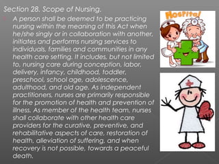 Section 28. Scope of Nursing.
 A person shall be deemed to be practicing
nursing within the meaning of this Act when
he/she singly or in collaboration with another,
initiates and performs nursing services to
individuals, families and communities in any
health care setting. It includes, but not limited
to, nursing care during conception, labor,
delivery, infancy, childhood, toddler,
preschool, school age, adolescence,
adulthood, and old age. As independent
practitioners, nurses are primarily responsible
for the promotion of health and prevention of
illness. As member of the health team, nurses
shall collaborate with other health care
providers for the curative, preventive, and
rehabilitative aspects of care, restoration of
health, alleviation of suffering, and when
recovery is not possible, towards a peaceful
death.
 
