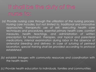(a) Provide nursing care through the utilization of the nursing process.
Nursing care includes, but not limited to, traditional and innovative
approaches, therapeutic use of self, executing health care
techniques and procedures, essential primary health care, comfort
measures, health teachings, and administration of written
prescription for treatment, therapies, oral topical and parenteral
medications, internal examination during labor in the absence of
antenatal bleeding and delivery. In case of suturing of perineal
laceration, special training shall be provided according to protocol
established;
(b) establish linkages with community resources and coordination with
the health team;
(c) Provide health education to individuals, families and communities;
 