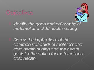  Identify the goals and philosophy of
maternal and child health nursing
 Discuss the implications of the
common standards of maternal and
child health nursing and the health
goals for the nation for maternal and
child health.
 