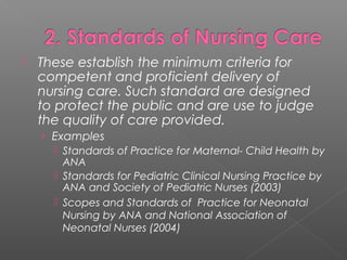  These establish the minimum criteria for
competent and proficient delivery of
nursing care. Such standard are designed
to protect the public and are use to judge
the quality of care provided.
› Examples
 Standards of Practice for Maternal- Child Health by
ANA
 Standards for Pediatric Clinical Nursing Practice by
ANA and Society of Pediatric Nurses (2003)
 Scopes and Standards of Practice for Neonatal
Nursing by ANA and National Association of
Neonatal Nurses (2004)
 