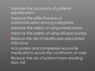 1. Improve the accuracy of patients
identification
2. Improve the effectiveness of
communication among caregivers
3. Improve the safety of using medications
4. Improve the safety of using infusion pumps
5. Reduce the risk of healthcare-associated
infections
6. Accurately and completely reconcile
medications across the continuum of care
7. Reduce the risk of patient harm resulting
from fall
 