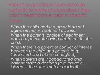  When the child and the parents do not
agree on major treatment options.
 When the parents’ choice of treatment
does not permit lifesaving treatment for the
child.
 When there is a potential conflict of interest
between the child and parents (e.g.
Suspected child abuse or neglect) .
 When parents are incapacitated and
cannot make a decision (e.g. critically
injured in the same motor accident).
 