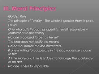  Golden Rule
 The principle of Totality – The whole is greater than its parts
 Epikia
 One who acts through as agent is herself responsible –
(instrument to the crime)
 No one is obliged to betray herself
 The end does not justify the means
 Defects of nature maybe corrected
 If one is willing to cooperate in the act, no justice is done
to him
 A little more or a little less does not change the substance
of an act.
 No one is held to impossible
 