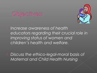  Increase awareness of health
educators regarding their crucial role in
improving status of women and
children’s health and welfare.
 Discuss the ethico-legal-moral basis of
Maternal and Child Health Nursing
 