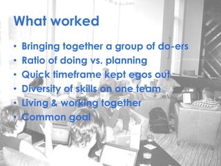 What worked
• Bringing together a group of do-ers
• Ratio of doing vs. planning
• Quick timeframe kept egos out
• Diversity of skills on one team
• Living & working together
• Common goal
 