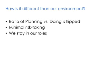 How is it different than our environment?
• Ratio of Planning vs. Doing is flipped
• Minimal risk-taking
• We stay in our roles
 