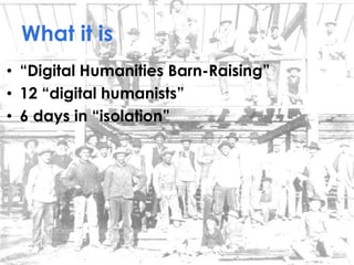 What it is
• “Digital Humanities Barn-Raising”
• 12 “digital humanists”
• 6 days in “isolation”
 
