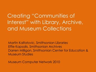 Creating “Communities of
Interest” with Library, Archive,
and Museum Collections
Martin Kalfatovic, Smithsonian Libraries
Effie Kapsalis, Smithsonian Archives
Darren Milligan, Smithsonian Center for Education &
Museum Studies
Museum Computer Network 2010
 