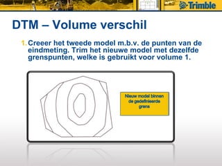 DTM – Volume verschil
 1. Creeer het tweede model m.b.v. de punten van de
    eindmeting. Trim het nieuwe model met dezelfde
    grenspunten, welke is gebruikt voor volume 1.
 