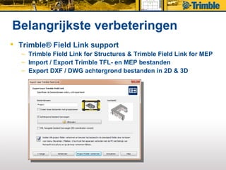 Belangrijkste verbeteringen
 Trimble® Field Link support
   – Trimble Field Link for Structures & Trimble Field Link for MEP
   – Import / Export Trimble TFL- en MEP bestanden
   – Export DXF / DWG achtergrond bestanden in 2D & 3D
 