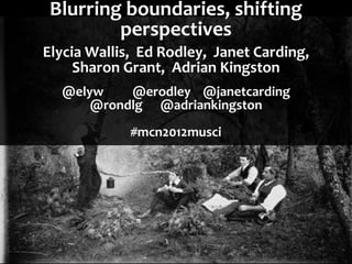 Blurring boundaries, shifting
         perspectives
Elycia Wallis, Ed Rodley, Janet Carding,
     Sharon Grant, Adrian Kingston
  @elyw    @erodley @janetcarding
      @rondlg @adriankingston
             #mcn2012musci
 
