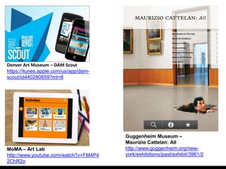 Denver Art Museum – DAM Scout
https://itunes.apple.com/us/app/dam-
scout/id440280859?mt=8




                                       Guggenheim Museum –
                                       Maurizio Cattelan: All
MoMA – Art Lab                         http://www.guggenheim.org/new-
http://www.youtube.com/watch?v=FM4P4   york/exhibitions/past/exhibit/3961/2
2ChR2o
 