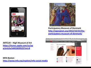 Participatory Museum of Denmark
                                              http://openglam.org/2012/10/23/the-
                                              participatory-museum-of-denmark/



ARTCLIX – High Museum of Art
https://itunes.apple.com/us/ap
p/artclix/id455839525?mt=8



MFA Boston
http://www.mfa.org/explore/mfa-social-media
 