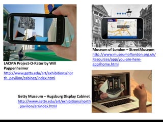 Museum of London – StreetMuseum
                                                     http://www.museumoflondon.org.uk/
                                                     Resources/app/you-are-here-
LACMA Project-O-Rator by Will                        app/home.html
Pappenheimer
http://www.getty.edu/art/exhibitions/nor
th_pavilion/cabinet/index.html



        Getty Museum – Augsburg Display Cabinet
        http://www.getty.edu/art/exhibitions/north
        _pavilion/ar/index.html
 