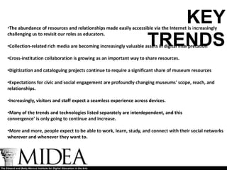 KEY
•The abundance of resources and relationships made easily accessible via the Internet is increasingly
challenging us to revisit our roles as educators.

                                                                    TRENDS
•Collection-related rich media are becoming increasingly valuable assets in digital interpretation

•Cross-institution collaboration is growing as an important way to share resources.

•Digitization and cataloguing projects continue to require a significant share of museum resources

•Expectations for civic and social engagement are profoundly changing museums' scope, reach, and
relationships.

•Increasingly, visitors and staff expect a seamless experience across devices.

•Many of the trends and technologies listed separately are interdependent, and this
convergence' is only going to continue and increase.

•More and more, people expect to be able to work, learn, study, and connect with their social networks
wherever and whenever they want to.
 