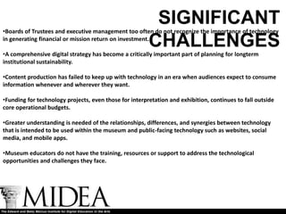 SIGNIFICANT
•Boards of Trustees and executive management too often do not recognize the importance of technology
in generating financial or mission return on investment.
                                                        CHALLENGES
•A comprehensive digital strategy has become a critically important part of planning for longterm
institutional sustainability.

•Content production has failed to keep up with technology in an era when audiences expect to consume
information whenever and wherever they want.

•Funding for technology projects, even those for interpretation and exhibition, continues to fall outside
core operational budgets.

•Greater understanding is needed of the relationships, differences, and synergies between technology
that is intended to be used within the museum and public-facing technology such as websites, social
media, and mobile apps.

•Museum educators do not have the training, resources or support to address the technological
opportunities and challenges they face.
 