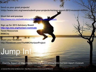 Send us your great projects!
hhttp://www.nmc.org/news/submit-your-projects-horizon-report-2012-museum-edition

Short list and preview
http://www.nmc.org/publications/2012-horizon-report-museum

Sign up for 2013 Advisory Board
http://go.nmc.org/horizon-nominate
Tweet Resources
#NMChz

Share your feedback
http://facebook.com/TheNMCHorizonProject




Jump In!
  Find the Report at http://www.nmc.org/publications/2012-horizon-report-museum

cc licensed flickr photo by Marina Cast.: http://flickr.com/photos/marinacast/3878053449/
 