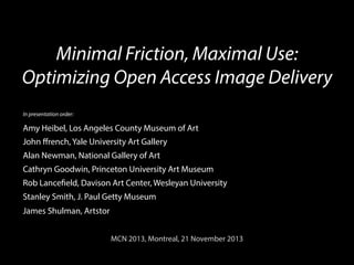 Minimal Friction, Maximal Use:
Optimizing Open Access Image Delivery
In presentation order:

Amy Heibel, Los Angeles County Museum of Art
John ﬀrench, Yale University Art Gallery
Alan Newman, National Gallery of Art
Cathryn Goodwin, Princeton University Art Museum
Rob Lancefield, Davison Art Center, Wesleyan University
Stanley Smith, J. Paul Getty Museum
James Shulman, Artstor
MCN 2013, Montreal, 21 November 2013	
  

 
