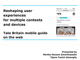 Reshaping user
experiences
for multiple contexts
and devices
Tate Britain mobile guide
on the web

Presented by
Martha Henson @marthasadie
Tijana Tasich @teengily

 