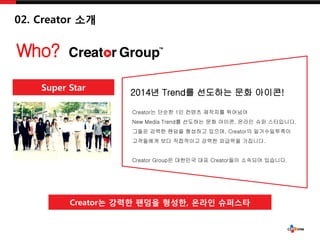 Super Star
Who?
Creator? ??? ??? ???, ??? ????
2014? Trend? ???? ?? ???!
Creator? ??? 1? ??? ???? ????
New Media Trend? ???? ?? ???, ??? ?? ?????.
??? ??? ??? ???? ???, Creator? ???????
????? ?? ????? ??? ???? ????.
Creator Group? ???? ?? Creator?? ???? ????.
02. Creator ??
 