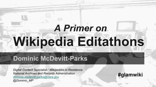 A Primer on 
Wikipedia Editathons 
Dominic McDevitt-Parks 
Digital Content Specialist / Wikipedian in Residence 
National Archives and Records Administration 
dominic.mcdevitt-parks@nara.gov 
@Dominic_MP 
#glamwiki 
 