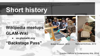 Short history 
Wikipedia meetups 
GLAM-Wiki 
● us.glamwiki.org 
“Backstage Pass” 
British Museum, 2010 National Archives, ...
