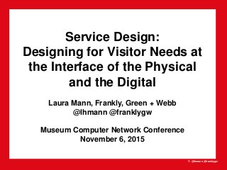 T: @lhmann @franklygw
Service Design:
Designing for Visitor Needs at
the Interface of the Physical
and the Digital
Laura Mann, Frankly, Green + Webb
@lhmann @franklygw
Museum Computer Network Conference
November 6, 2015
 