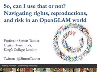 Professor Simon Tanner
Digital Humanities,
King’s College London
Twitter: @SimonTanner
So, can I use that or not?
Navigating rights, reproductions,
and risk in an OpenGLAM world
 