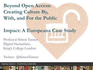 Beyond Open Access:
Creating Culture By,
With, and For the Public
Impact: A Europeana Case Study
Professor Simon Tanner
Digital Humanities,
King’s College London
Twitter: @SimonTanner
 
