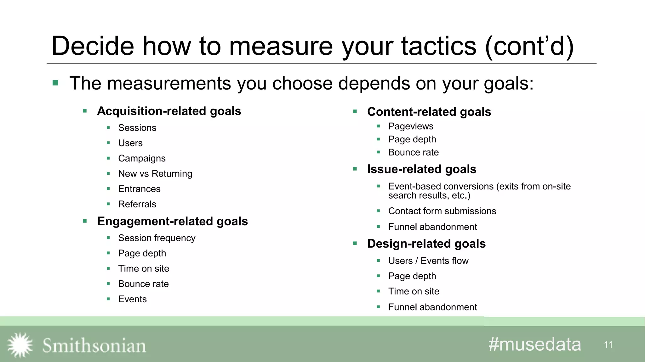 #musedata#musedata
Decide how to measure your tactics (cont’d)
 Acquisition-related goals
 Sessions
 Users
 Campaigns
 New vs Returning
 Entrances
 Referrals
 Engagement-related goals
 Session frequency
 Page depth
 Time on site
 Bounce rate
 Events
 Content-related goals
 Pageviews
 Page depth
 Bounce rate
 Issue-related goals
 Event-based conversions (exits from on-site
search results, etc.)
 Contact form submissions
 Funnel abandonment
 Design-related goals
 Users / Events flow
 Page depth
 Time on site
 Funnel abandonment
11
 The measurements you choose depends on your goals:
 