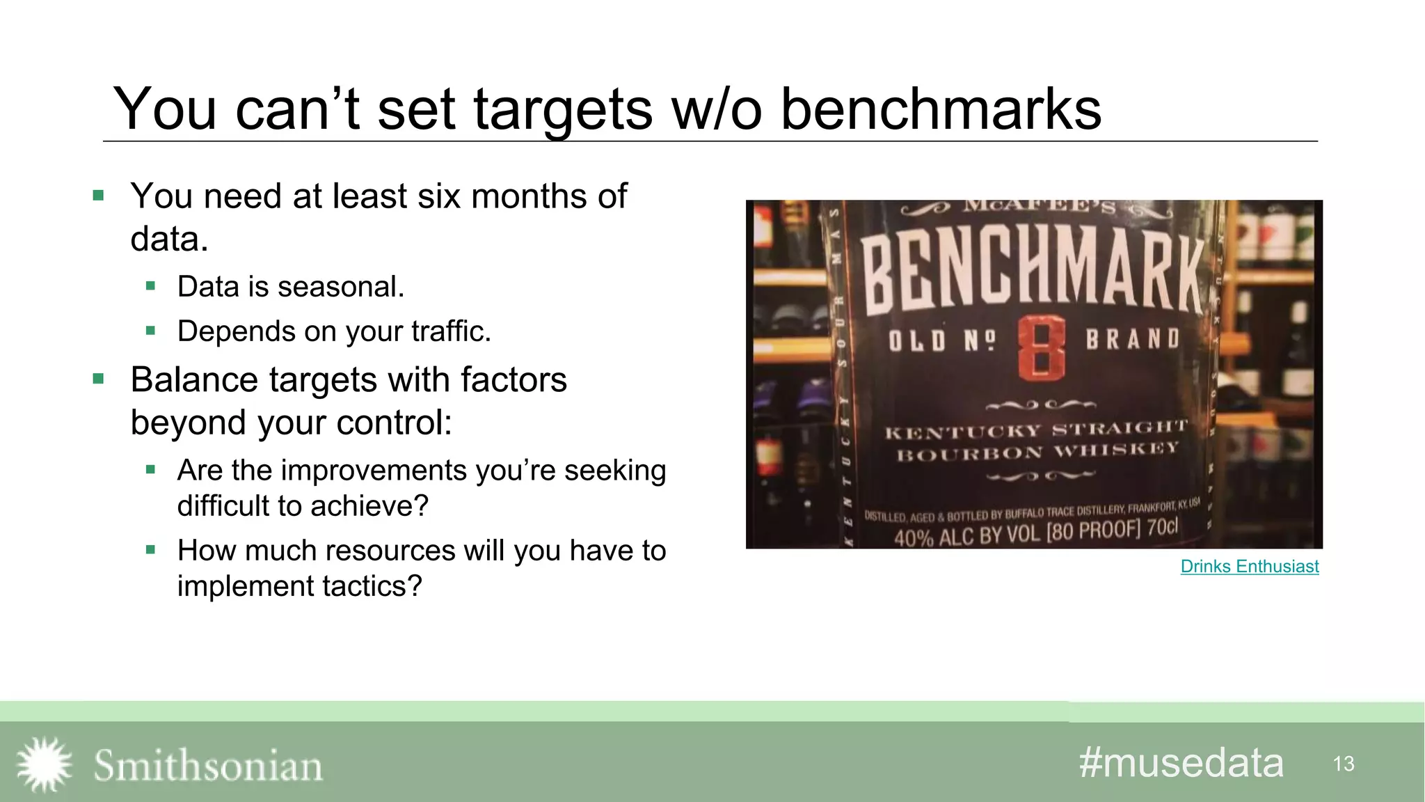 #musedata#musedata 13
You can’t set targets w/o benchmarks
 You need at least six months of
data.
 Data is seasonal.
 Depends on your traffic.
 Balance targets with factors
beyond your control:
 Are the improvements you’re seeking
difficult to achieve?
 How much resources will you have to
implement tactics?
Drinks Enthusiast
 