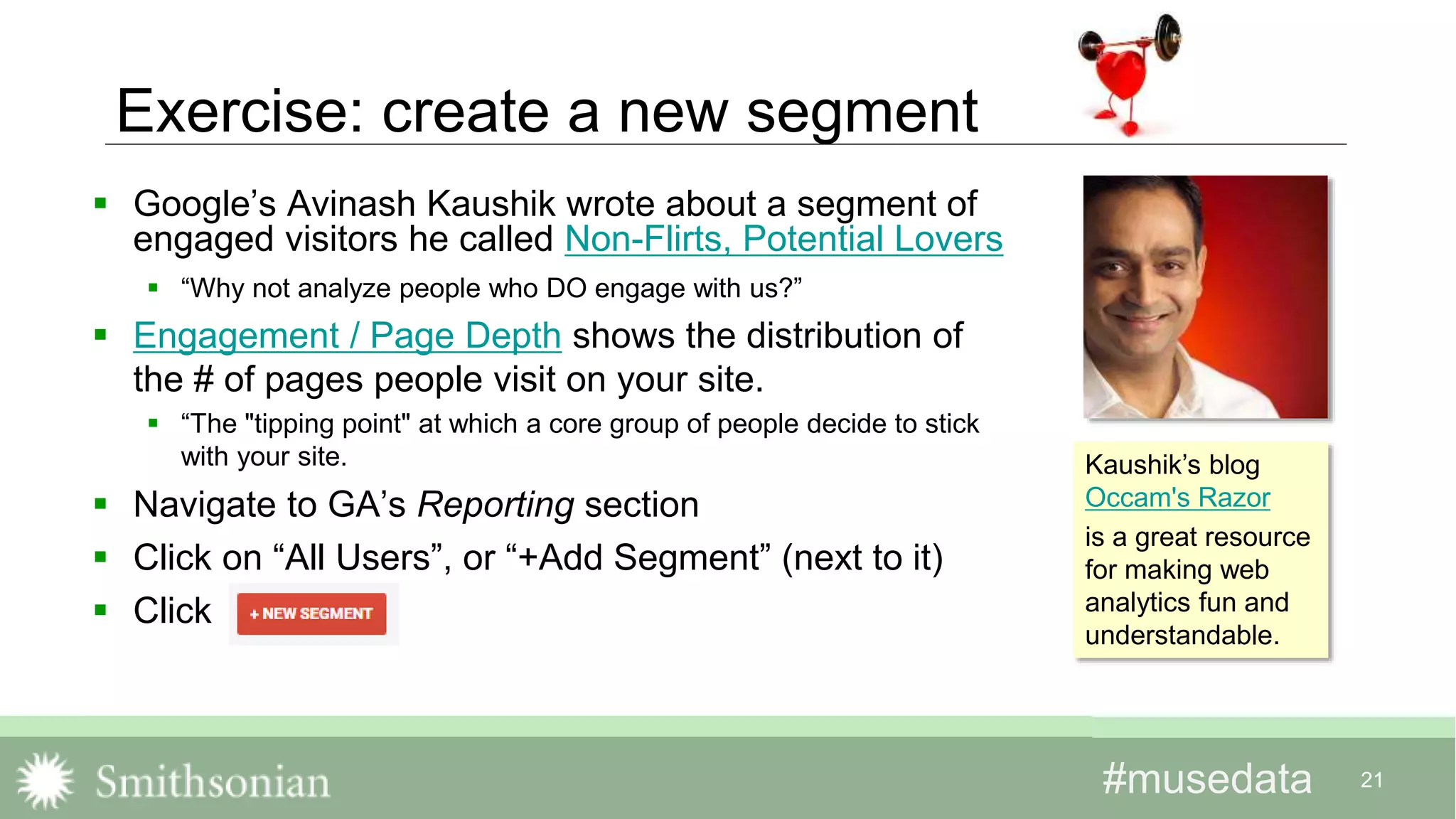 #musedata#musedata 21
Exercise: create a new segment
 Google’s Avinash Kaushik wrote about a segment of
engaged visitors he called Non-Flirts, Potential Lovers
 “Why not analyze people who DO engage with us?”
 Engagement / Page Depth shows the distribution of
the # of pages people visit on your site.
 “The "tipping point" at which a core group of people decide to stick
with your site.
 Navigate to GA’s Reporting section
 Click on “All Users”, or “+Add Segment” (next to it)
 Click
Kaushik’s blog
Occam's Razor
is a great resource
for making web
analytics fun and
understandable.
 