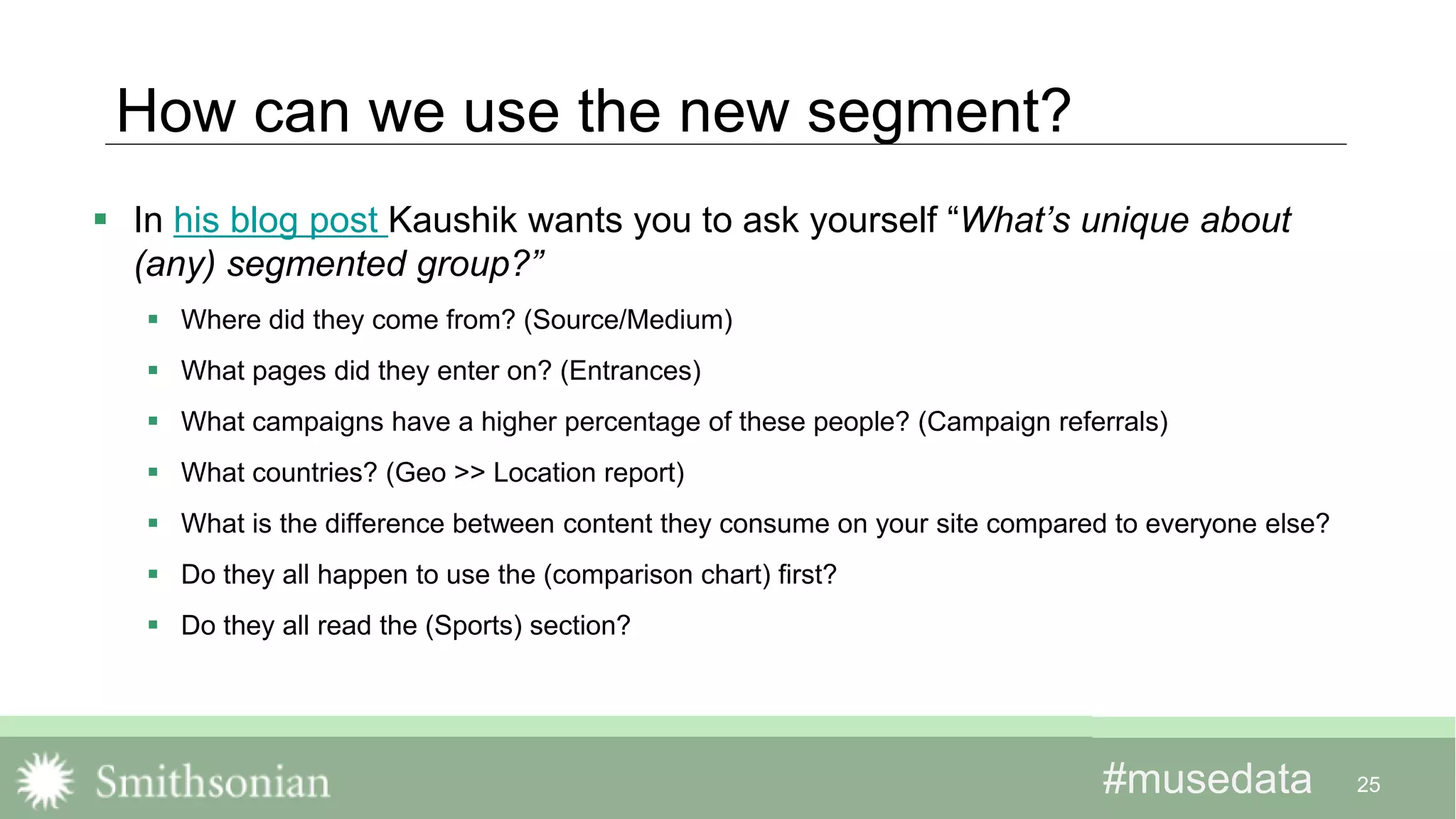 #musedata#musedata
How can we use the new segment?
 In his blog post Kaushik wants you to ask yourself “What’s unique about
(any) segmented group?”
 Where did they come from? (Source/Medium)
 What pages did they enter on? (Entrances)
 What campaigns have a higher percentage of these people? (Campaign referrals)
 What countries? (Geo >> Location report)
 What is the difference between content they consume on your site compared to everyone else?
 Do they all happen to use the (comparison chart) first?
 Do they all read the (Sports) section?
25
 