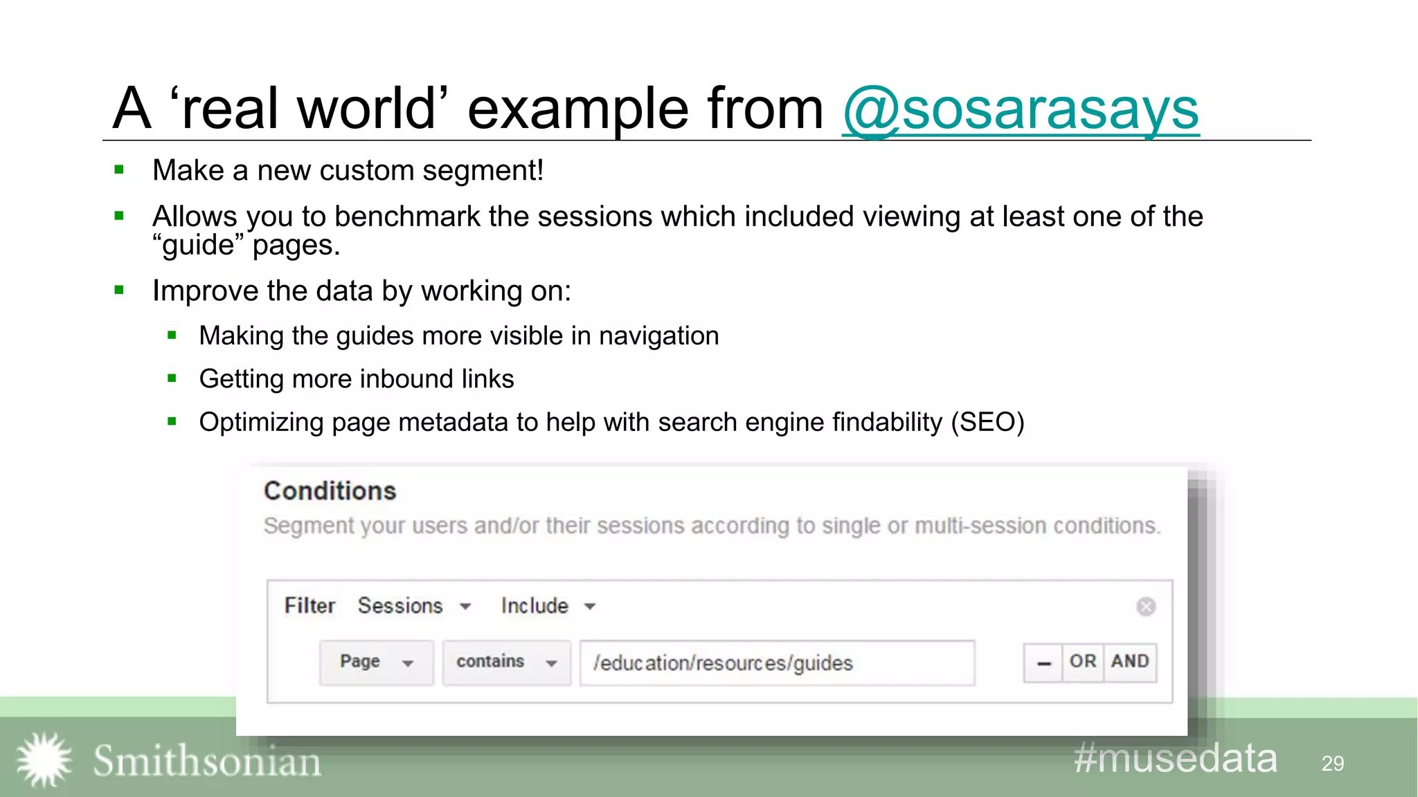 #musedata#musedata
A ‘real world’ example from @sosarasays
 Make a new custom segment!
 Allows you to benchmark the sessions which included viewing at least one of the
“guide” pages.
 Improve the data by working on:
 Making the guides more visible in navigation
 Getting more inbound links
 Optimizing page metadata to help with search engine findability (SEO)
29
 