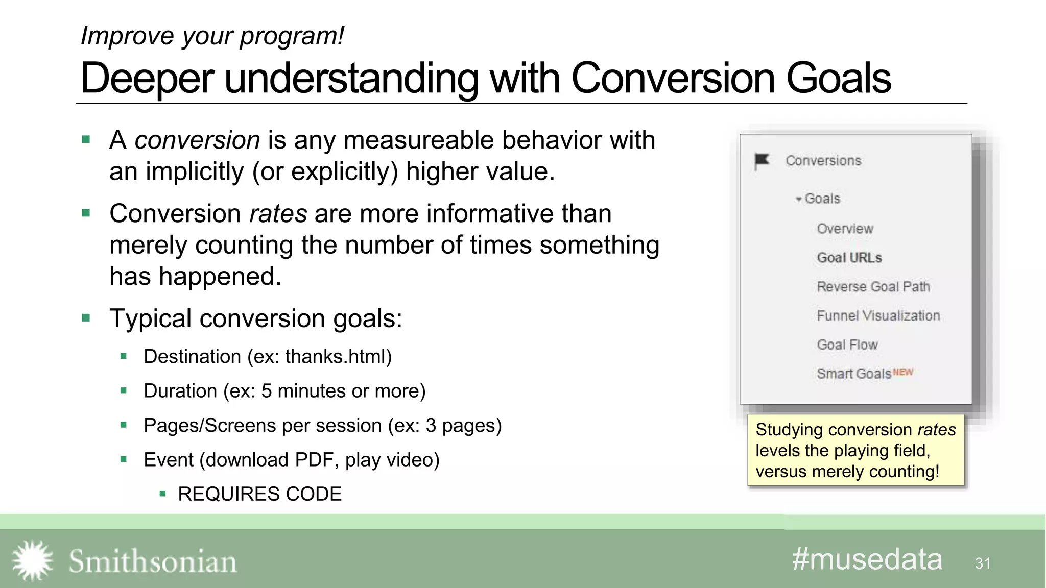 #musedata#musedata
 A conversion is any measureable behavior with
an implicitly (or explicitly) higher value.
 Conversion rates are more informative than
merely counting the number of times something
has happened.
 Typical conversion goals:
 Destination (ex: thanks.html)
 Duration (ex: 5 minutes or more)
 Pages/Screens per session (ex: 3 pages)
 Event (download PDF, play video)
 REQUIRES CODE
31
Improve your program!
Deeper understanding with Conversion Goals
Studying conversion rates
levels the playing field,
versus merely counting!
 