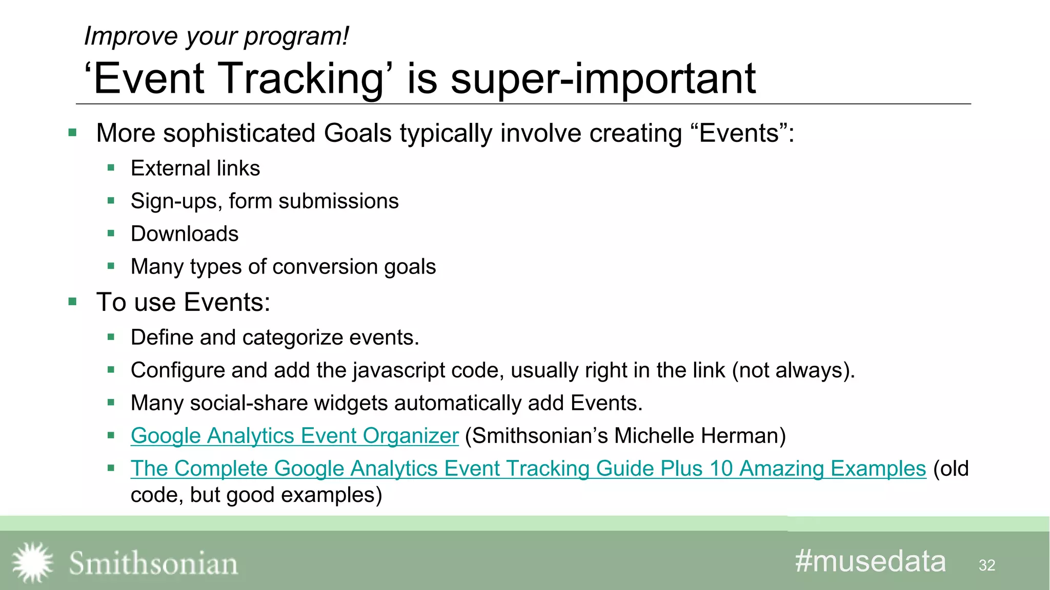 #musedata#musedata
Improve your program!
‘Event Tracking’ is super-important
 More sophisticated Goals typically involve creating “Events”:
 External links
 Sign-ups, form submissions
 Downloads
 Many types of conversion goals
 To use Events:
 Define and categorize events.
 Configure and add the javascript code, usually right in the link (not always).
 Many social-share widgets automatically add Events.
 Google Analytics Event Organizer (Smithsonian’s Michelle Herman)
 The Complete Google Analytics Event Tracking Guide Plus 10 Amazing Examples (old
code, but good examples)
32
 