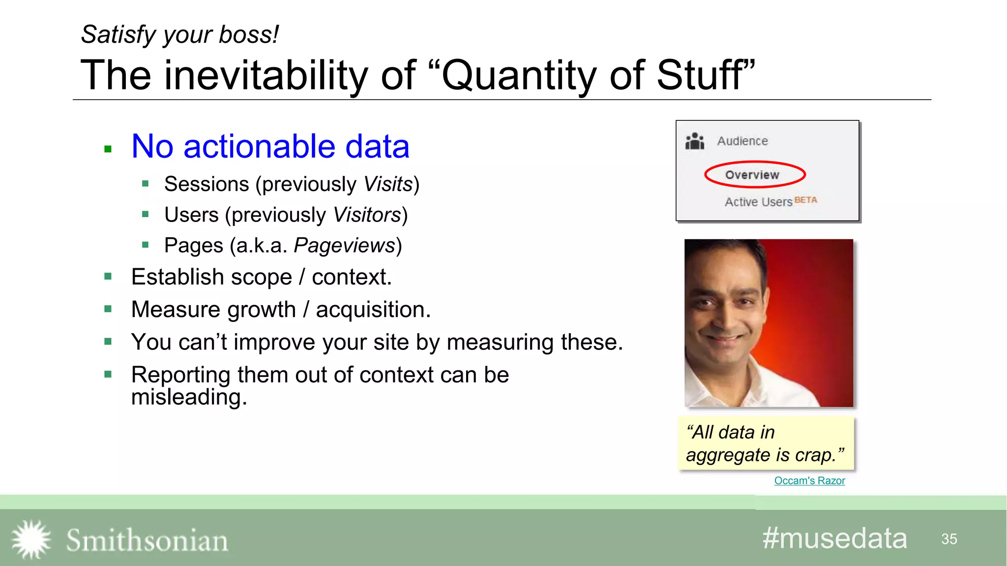 #musedata#musedata 35
Satisfy your boss!
The inevitability of “Quantity of Stuff”
 No actionable data
 Sessions (previously Visits)
 Users (previously Visitors)
 Pages (a.k.a. Pageviews)
 Establish scope / context.
 Measure growth / acquisition.
 You can’t improve your site by measuring these.
 Reporting them out of context can be
misleading.
Occam's Razor
“All data in
aggregate is crap.”
 