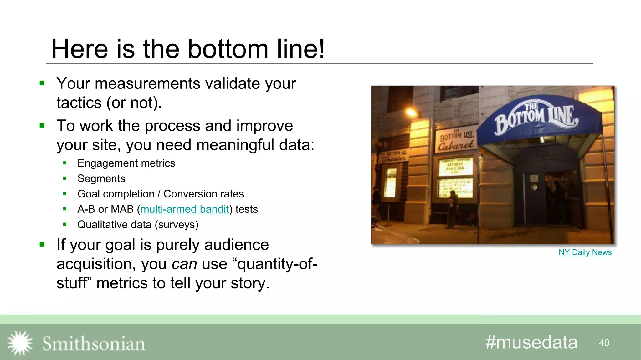 #musedata#musedata 40
Here is the bottom line!
 Your measurements validate your
tactics (or not).
 To work the process and improve
your site, you need meaningful data:
 Engagement metrics
 Segments
 Goal completion / Conversion rates
 A-B or MAB (multi-armed bandit) tests
 Qualitative data (surveys)
 If your goal is purely audience
acquisition, you can use “quantity-of-
stuff” metrics to tell your story.
NY Daily News
 
