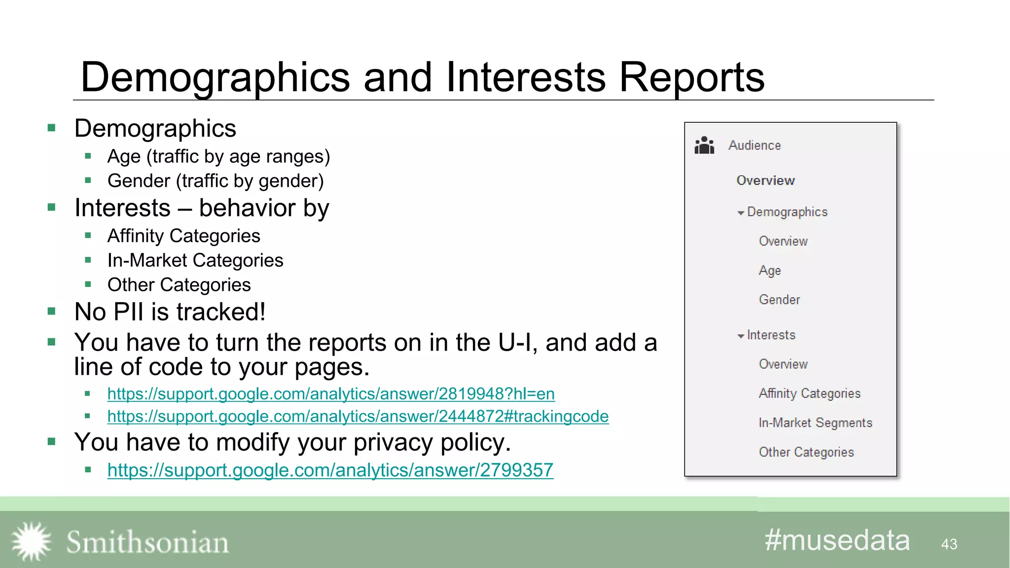 #musedata#musedata
Demographics and Interests Reports
 Demographics
 Age (traffic by age ranges)
 Gender (traffic by gender)
 Interests – behavior by
 Affinity Categories
 In-Market Categories
 Other Categories
 No PII is tracked!
 You have to turn the reports on in the U-I, and add a
line of code to your pages.
 https://support.google.com/analytics/answer/2819948?hl=en
 https://support.google.com/analytics/answer/2444872#trackingcode
 You have to modify your privacy policy.
 https://support.google.com/analytics/answer/2799357
43
 