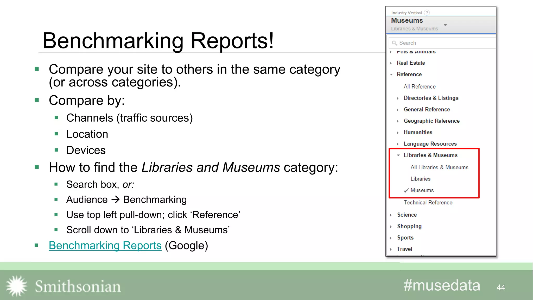 #musedata#musedata
Benchmarking Reports!
 Compare your site to others in the same category
(or across categories).
 Compare by:
 Channels (traffic sources)
 Location
 Devices
 How to find the Libraries and Museums category:
 Search box, or:
 Audience  Benchmarking
 Use top left pull-down; click ‘Reference’
 Scroll down to ‘Libraries & Museums’
 Benchmarking Reports (Google)
44
 