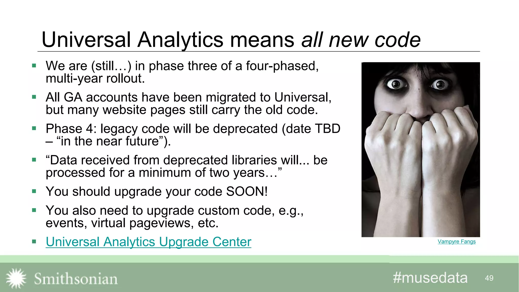 #musedata#musedata 49
Universal Analytics means all new code
 We are (still…) in phase three of a four-phased,
multi-year rollout.
 All GA accounts have been migrated to Universal,
but many website pages still carry the old code.
 Phase 4: legacy code will be deprecated (date TBD
– “in the near future”).
 “Data received from deprecated libraries will... be
processed for a minimum of two years…”
 You should upgrade your code SOON!
 You also need to upgrade custom code, e.g.,
events, virtual pageviews, etc.
 Universal Analytics Upgrade Center Vampyre Fangs
 