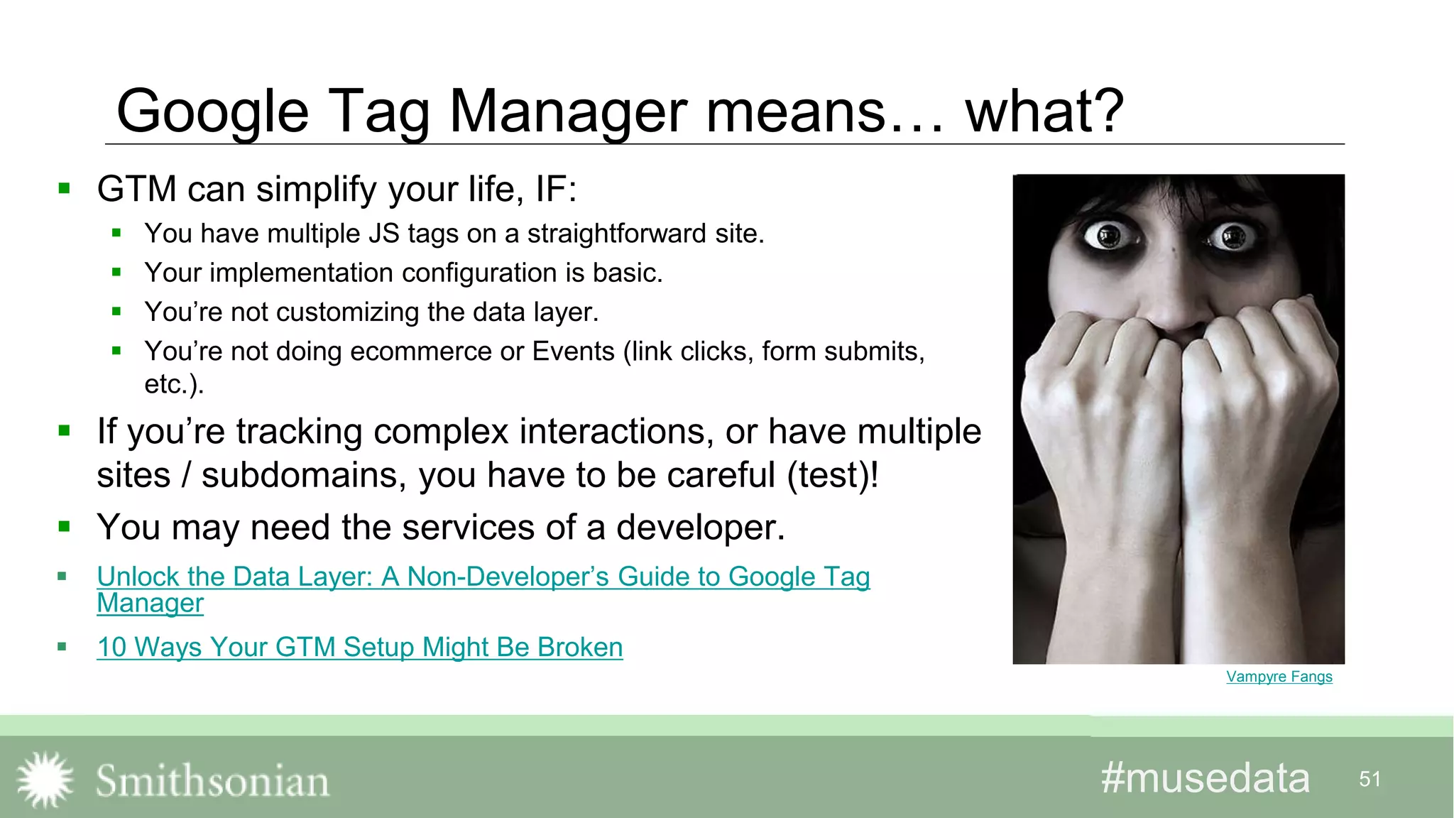 #musedata#musedata 51
Google Tag Manager means… what?
 GTM can simplify your life, IF:
 You have multiple JS tags on a straightforward site.
 Your implementation configuration is basic.
 You’re not customizing the data layer.
 You’re not doing ecommerce or Events (link clicks, form submits,
etc.).
 If you’re tracking complex interactions, or have multiple
sites / subdomains, you have to be careful (test)!
 You may need the services of a developer.
 Unlock the Data Layer: A Non-Developer’s Guide to Google Tag
Manager
 10 Ways Your GTM Setup Might Be Broken
Vampyre Fangs
 