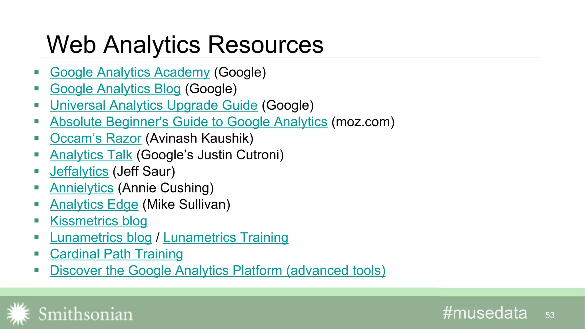 #musedata#musedata
Web Analytics Resources
 Google Analytics Academy (Google)
 Google Analytics Blog (Google)
 Universal Analytics Upgrade Guide (Google)
 Absolute Beginner's Guide to Google Analytics (moz.com)
 Occam’s Razor (Avinash Kaushik)
 Analytics Talk (Google’s Justin Cutroni)
 Jeffalytics (Jeff Saur)
 Annielytics (Annie Cushing)
 Analytics Edge (Mike Sullivan)
 Kissmetrics blog
 Lunametrics blog / Lunametrics Training
 Cardinal Path Training
 Discover the Google Analytics Platform (advanced tools)
53
 