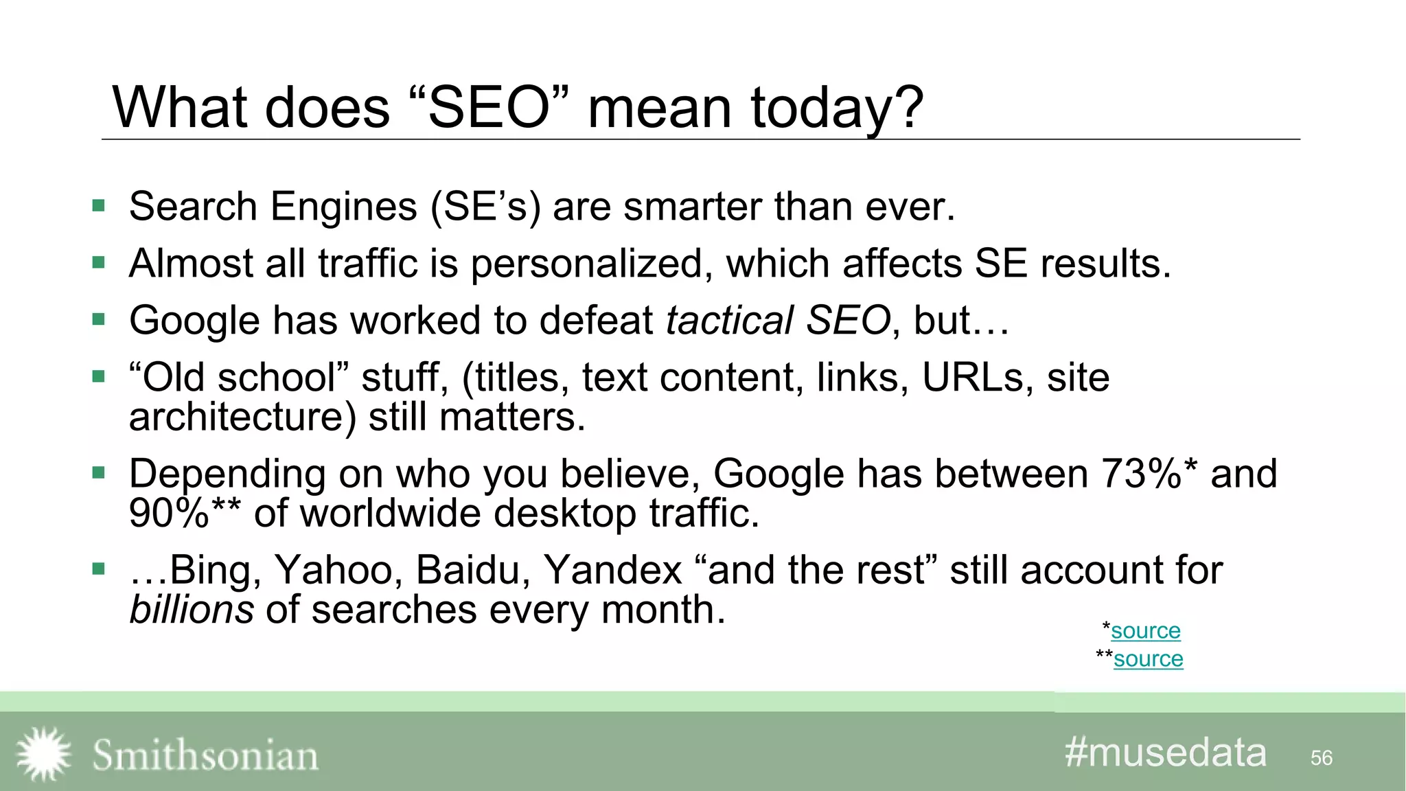 #musedata#musedata
What does “SEO” mean today?
 Search Engines (SE’s) are smarter than ever.
 Almost all traffic is personalized, which affects SE results.
 Google has worked to defeat tactical SEO, but…
 “Old school” stuff, (titles, text content, links, URLs, site
architecture) still matters.
 Depending on who you believe, Google has between 73%* and
90%** of worldwide desktop traffic.
 …Bing, Yahoo, Baidu, Yandex “and the rest” still account for
billions of searches every month.
56
*source
**source
 