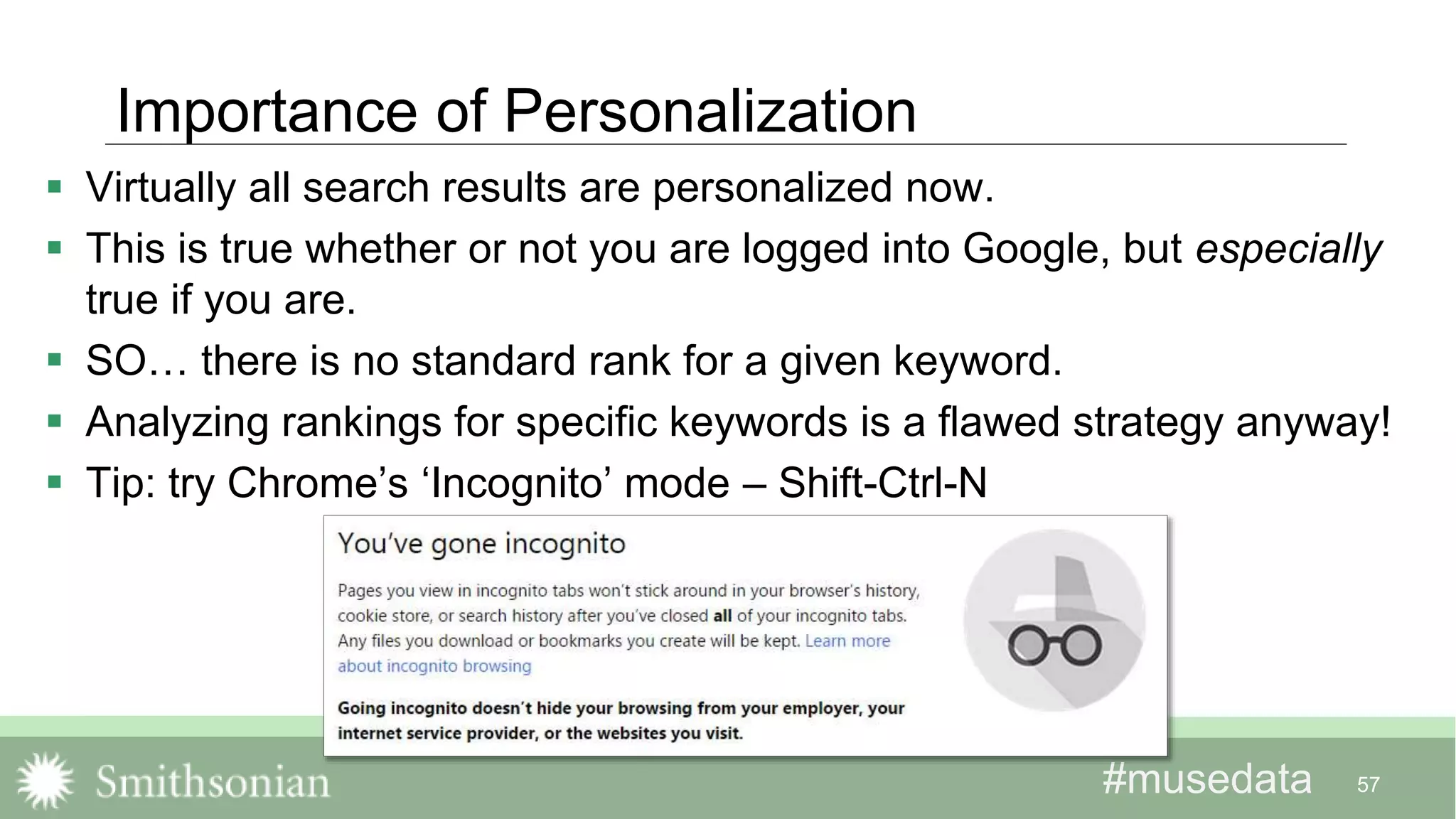 #musedata#musedata
Importance of Personalization
 Virtually all search results are personalized now.
 This is true whether or not you are logged into Google, but especially
true if you are.
 SO… there is no standard rank for a given keyword.
 Analyzing rankings for specific keywords is a flawed strategy anyway!
 Tip: try Chrome’s ‘Incognito’ mode – Shift-Ctrl-N
57
 