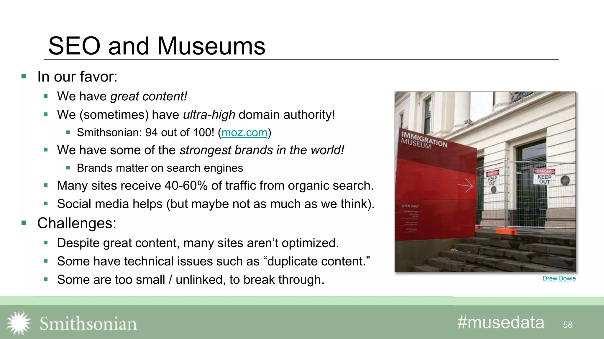 #musedata#musedata
SEO and Museums
 In our favor:
 We have great content!
 We (sometimes) have ultra-high domain authority!
 Smithsonian: 94 out of 100! (moz.com)
 We have some of the strongest brands in the world!
 Brands matter on search engines
 Many sites receive 40-60% of traffic from organic search.
 Social media helps (but maybe not as much as we think).
 Challenges:
 Despite great content, many sites aren’t optimized.
 Some have technical issues such as “duplicate content.”
 Some are too small / unlinked, to break through.
58
Drew Bowie
 