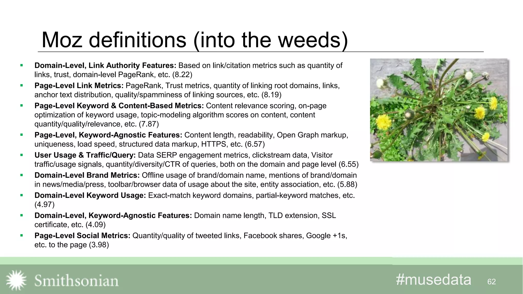 #musedata#musedata
Moz definitions (into the weeds)
 Domain-Level, Link Authority Features: Based on link/citation metrics such as quantity of
links, trust, domain-level PageRank, etc. (8.22)
 Page-Level Link Metrics: PageRank, Trust metrics, quantity of linking root domains, links,
anchor text distribution, quality/spamminess of linking sources, etc. (8.19)
 Page-Level Keyword & Content-Based Metrics: Content relevance scoring, on-page
optimization of keyword usage, topic-modeling algorithm scores on content, content
quantity/quality/relevance, etc. (7.87)
 Page-Level, Keyword-Agnostic Features: Content length, readability, Open Graph markup,
uniqueness, load speed, structured data markup, HTTPS, etc. (6.57)
 User Usage & Traffic/Query: Data SERP engagement metrics, clickstream data, Visitor
traffic/usage signals, quantity/diversity/CTR of queries, both on the domain and page level (6.55)
 Domain-Level Brand Metrics: Offline usage of brand/domain name, mentions of brand/domain
in news/media/press, toolbar/browser data of usage about the site, entity association, etc. (5.88)
 Domain-Level Keyword Usage: Exact-match keyword domains, partial-keyword matches, etc.
(4.97)
 Domain-Level, Keyword-Agnostic Features: Domain name length, TLD extension, SSL
certificate, etc. (4.09)
 Page-Level Social Metrics: Quantity/quality of tweeted links, Facebook shares, Google +1s,
etc. to the page (3.98)
62
 