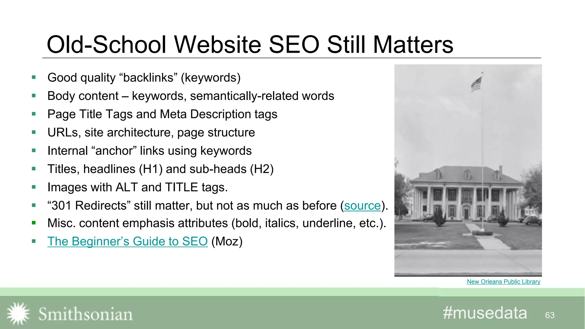 #musedata#musedata
Old-School Website SEO Still Matters
 Good quality “backlinks” (keywords)
 Body content – keywords, semantically-related words
 Page Title Tags and Meta Description tags
 URLs, site architecture, page structure
 Internal “anchor” links using keywords
 Titles, headlines (H1) and sub-heads (H2)
 Images with ALT and TITLE tags.
 “301 Redirects” still matter, but not as much as before (source).
 Misc. content emphasis attributes (bold, italics, underline, etc.).
 The Beginner’s Guide to SEO (Moz)
63
New Orleans Public Library
 