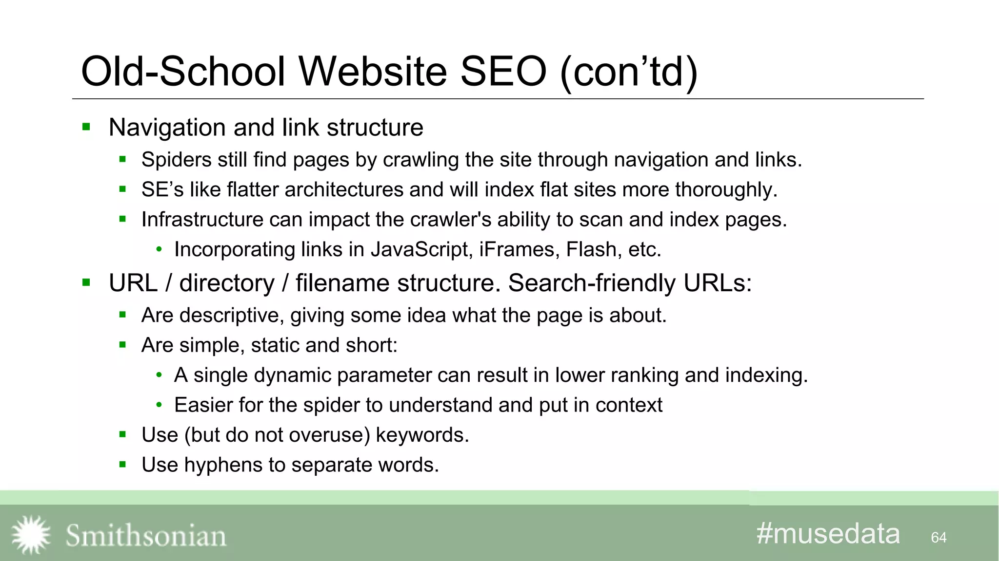#musedata#musedata 64
Old-School Website SEO (con’td)
 Navigation and link structure
 Spiders still find pages by crawling the site through navigation and links.
 SE’s like flatter architectures and will index flat sites more thoroughly.
 Infrastructure can impact the crawler's ability to scan and index pages.
• Incorporating links in JavaScript, iFrames, Flash, etc.
 URL / directory / filename structure. Search-friendly URLs:
 Are descriptive, giving some idea what the page is about.
 Are simple, static and short:
• A single dynamic parameter can result in lower ranking and indexing.
• Easier for the spider to understand and put in context
 Use (but do not overuse) keywords.
 Use hyphens to separate words.
 